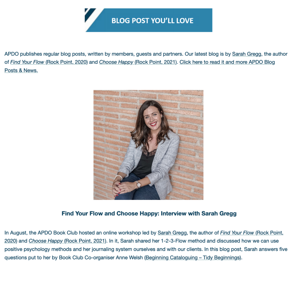 BLOG POSTS YOU'LL LOVE

Find Your Flow and Choose Happy: Interview with Sarah Gregg
 
In August, the APDO Book Club hosted an online workshop led by Sarah Gregg, the author of Find Your Flow (Rock Point, 2020) and Choose Happy (Rock Point, 2021). In it, Sarah shared her 1-2-3-Flow method and discussed how we can use positive psychology methods and her journaling system ourselves and with our clients. In this blog post, Sarah answers five questions put to her by Book Club Co-organiser Anne Welsh (Beginning Cataloguing – Tidy Beginnings).